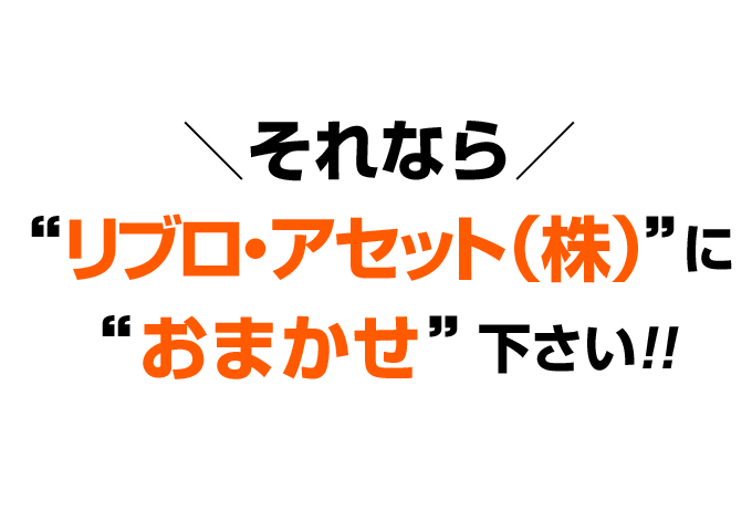 それなら“リブロ・アセット株式会社”に“おまかせ”下さい!!